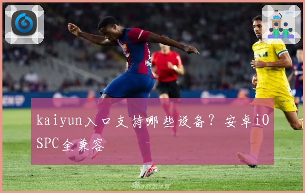 kaiyun入口支持哪些设备？安卓iOSPC全兼容