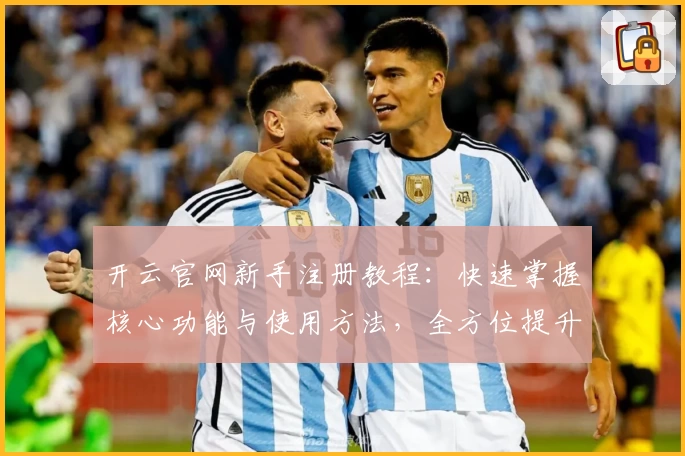 开云官网新手注册教程：快速掌握核心功能与使用方法，全方位提升用户体验