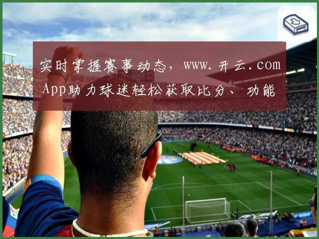实时掌握赛事动态,www.开云.com App助力球迷轻松获取比分、功能强大口碑推荐