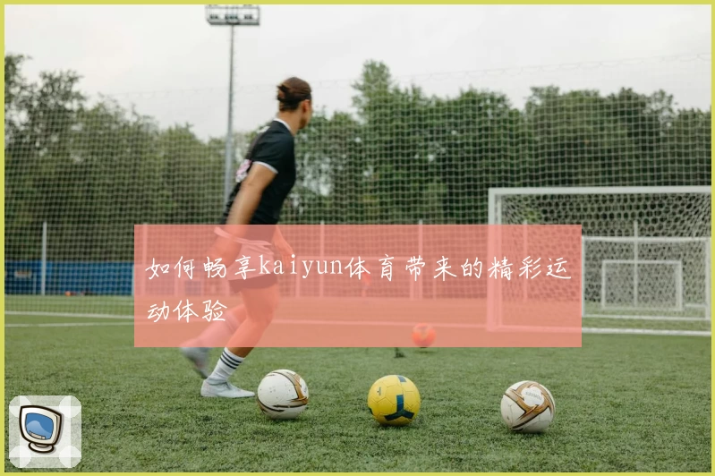 如何畅享kaiyun体育带来的精彩运动体验