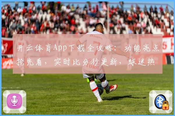 开云体育App下载全攻略:功能亮点抢先看,实时比分秒更新,球迷热荐不容错过
