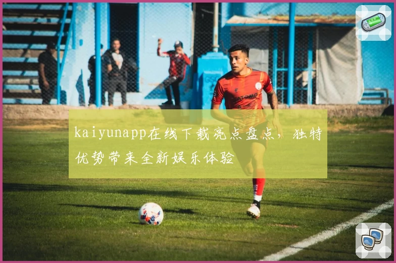 kaiyunapp在线下载亮点盘点，独特优势带来全新娱乐体验