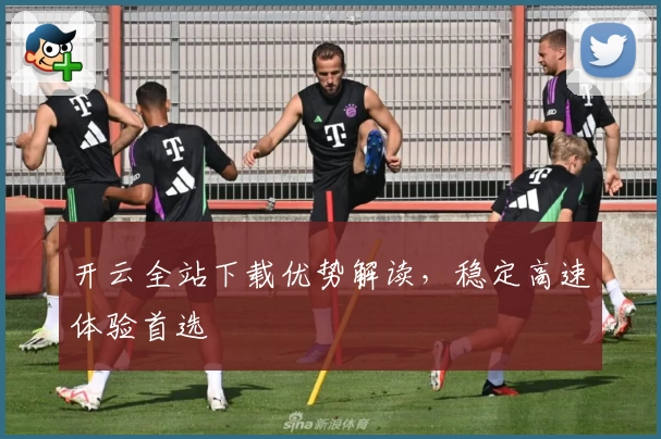 开云全站下载优势解读，稳定高速体验首选