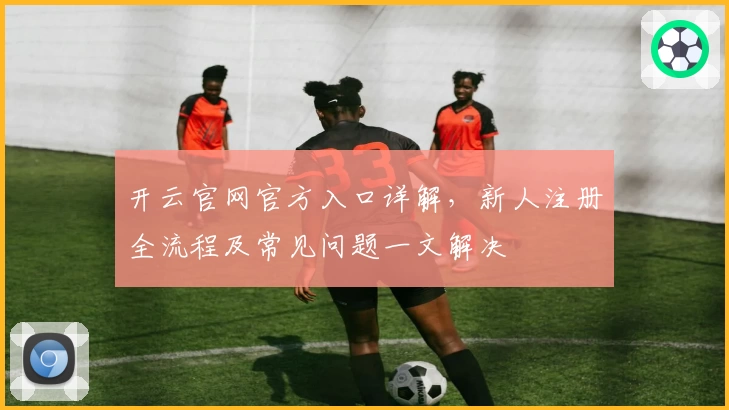 开云官网官方入口详解,新人注册全流程及常见问题一文解决
