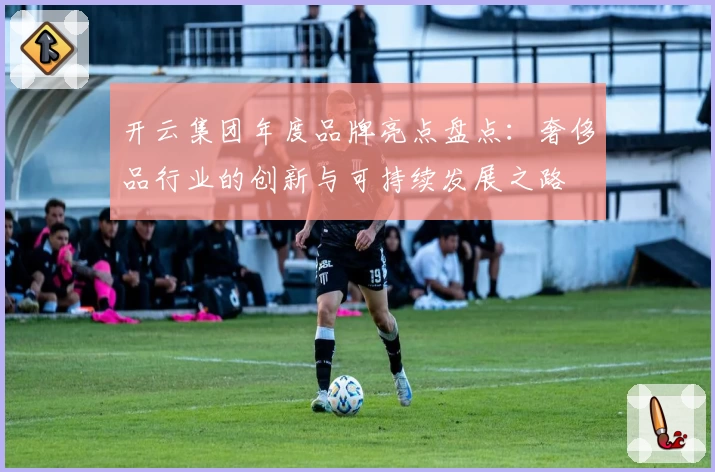 开云集团年度品牌亮点盘点：奢侈品行业的创新与可持续发展之路