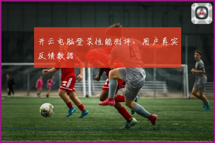 开云电脑登录性能测评，用户真实反馈数据