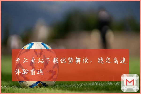 开云全站下载优势解读，稳定高速体验首选