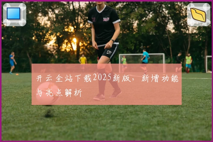开云全站下载2025新版，新增功能与亮点解析