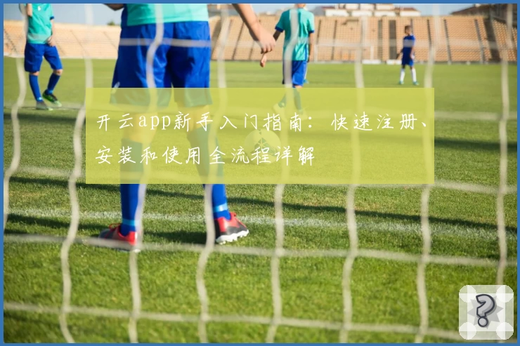开云app新手入门指南：快速注册、安装和使用全流程详解