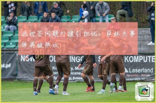 北控签问题外援引担忧，萨林杰事件再被热议