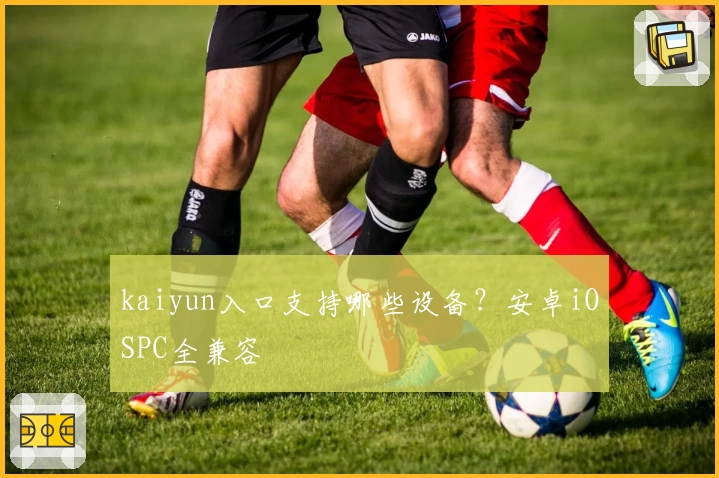 kaiyun入口支持哪些设备？安卓iOSPC全兼容